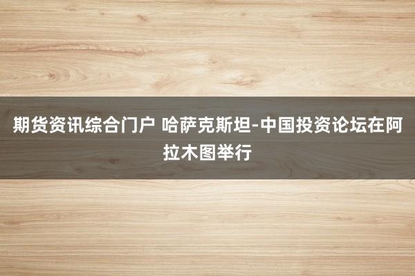 期货资讯综合门户 哈萨克斯坦-中国投资论坛在阿拉木图举行