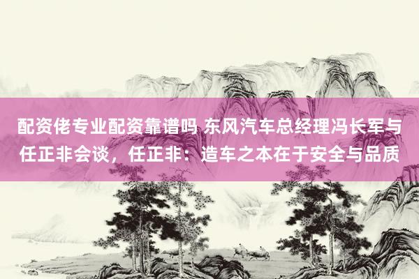 配资佬专业配资靠谱吗 东风汽车总经理冯长军与任正非会谈，任正非：造车之本在于安全与品质