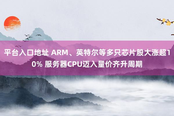 平台入口地址 ARM、英特尔等多只芯片股大涨超10% 服务器CPU迈入量价齐升周期