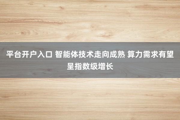 平台开户入口 智能体技术走向成熟 算力需求有望呈指数级增长