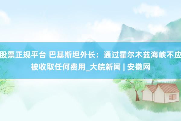 股票正规平台 巴基斯坦外长：通过霍尔木兹海峡不应被收取任何费用_大皖新闻 | 安徽网